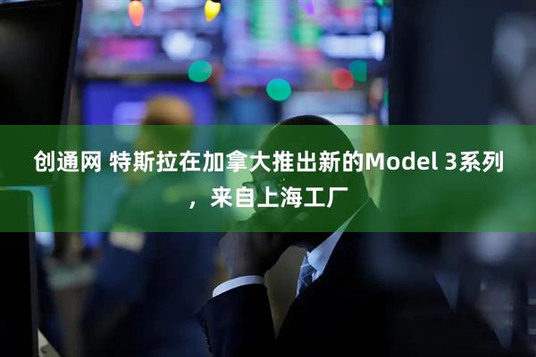 创通网 特斯拉在加拿大推出新的Model 3系列，来自上海工厂