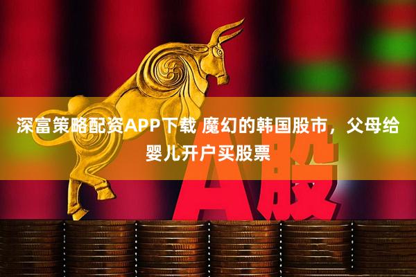 深富策略配资APP下载 魔幻的韩国股市，父母给婴儿开户买股票