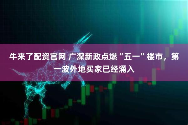 牛来了配资官网 广深新政点燃“五一”楼市，第一波外地买家已经涌入
