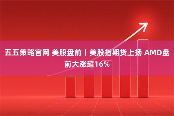 五五策略官网 美股盘前丨美股指期货上扬 AMD盘前大涨超16%