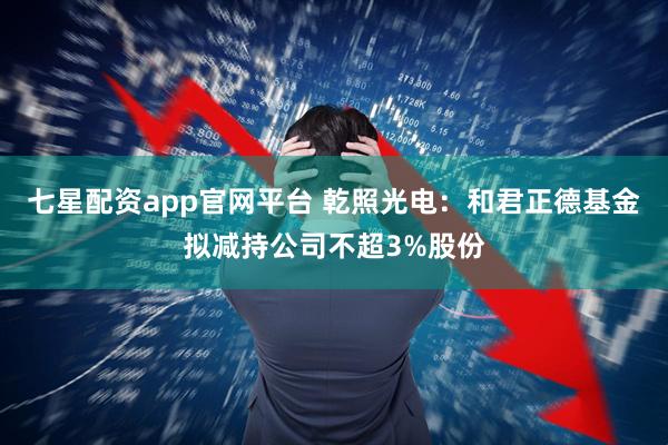 七星配资app官网平台 乾照光电：和君正德基金拟减持公司不超3%股份