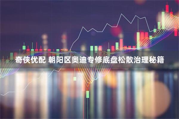 奇侠优配 朝阳区奥迪专修底盘松散治理秘籍