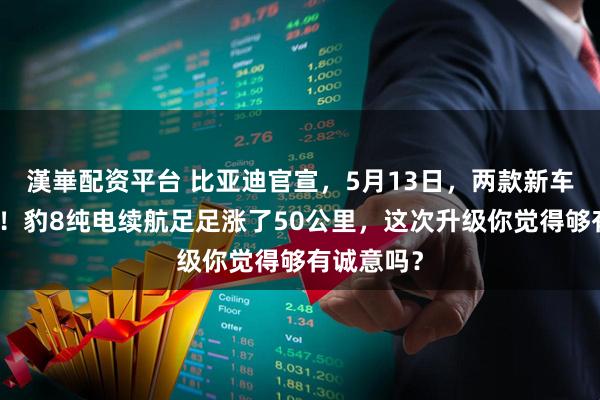 漢崋配资平台 比亚迪官宣，5月13日，两款新车正式上市！豹8纯电续航足足涨了50公里，这次升级你觉得够有诚意吗？