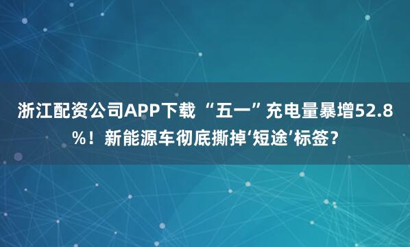 浙江配资公司APP下载 “五一”充电量暴增52.8%！新能源车彻底撕掉‘短途’标签？