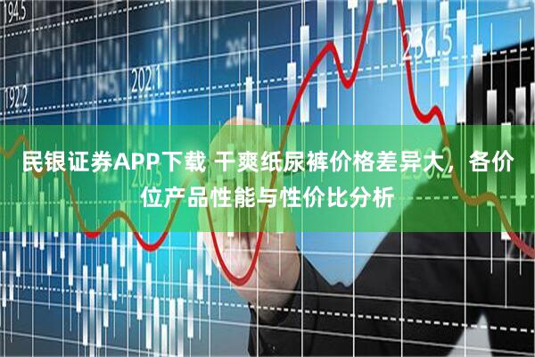 民银证券APP下载 干爽纸尿裤价格差异大，各价位产品性能与性价比分析