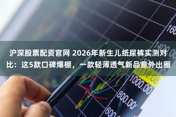沪深股票配资官网 2026年新生儿纸尿裤实测对比：这5款口碑爆棚，一款轻薄透气新品意外出圈