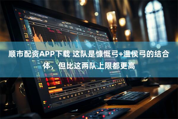 顺市配资APP下载 这队是慷慨弓+温侯弓的结合体，但比这两队上限都更高