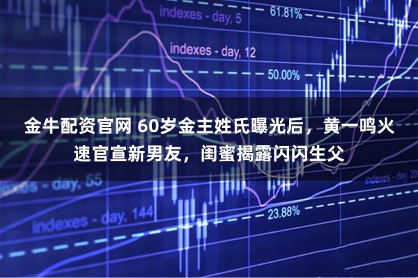 金牛配资官网 60岁金主姓氏曝光后，黄一鸣火速官宣新男友，闺蜜揭露闪闪生父