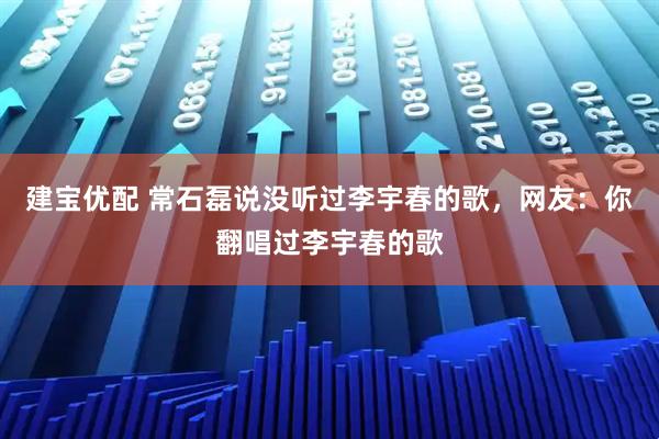 建宝优配 常石磊说没听过李宇春的歌，网友：你翻唱过李宇春的歌