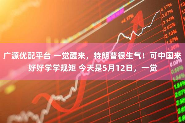 广源优配平台 一觉醒来，特朗普很生气！可中国来好好学学规矩 今天是5月12日，一觉