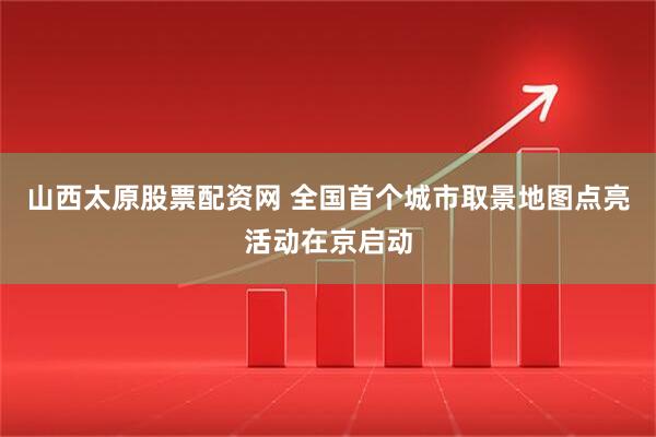 山西太原股票配资网 全国首个城市取景地图点亮活动在京启动