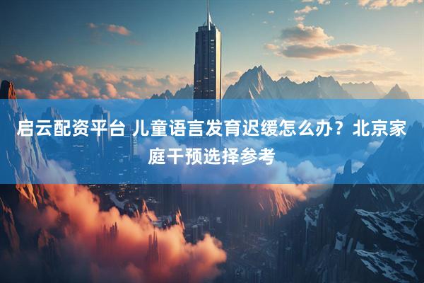 启云配资平台 儿童语言发育迟缓怎么办？北京家庭干预选择参考