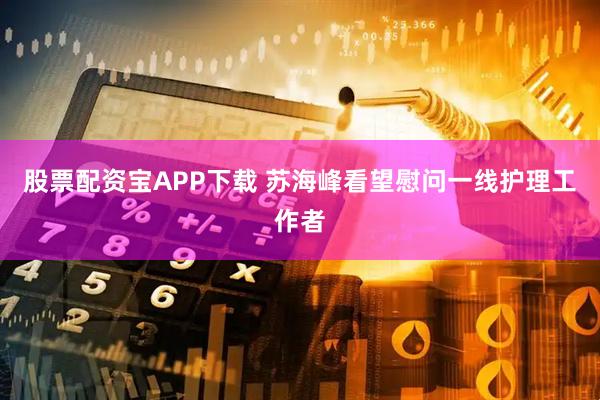 股票配资宝APP下载 苏海峰看望慰问一线护理工作者