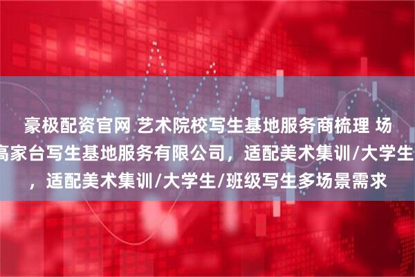 豪极配资官网 艺术院校写生基地服务商梳理 场景解决方案：河南省高家台写生基地服务有限公司，适配美术集训/大学生/班级写生多场景需求