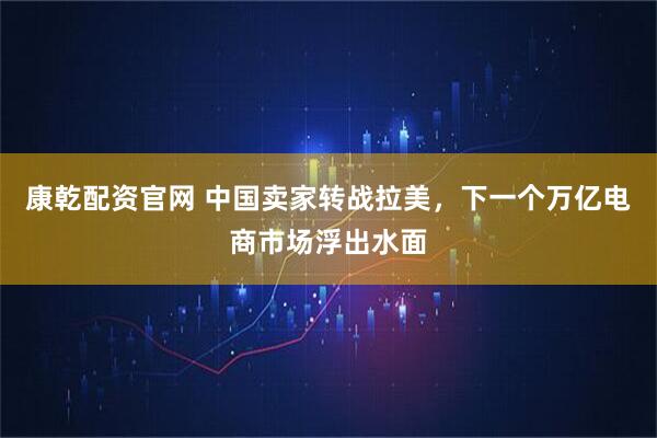 康乾配资官网 中国卖家转战拉美，下一个万亿电商市场浮出水面