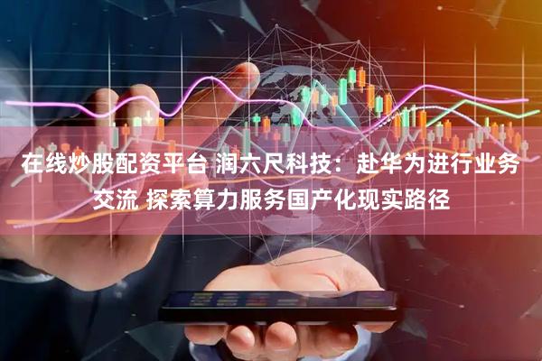 在线炒股配资平台 润六尺科技：赴华为进行业务交流 探索算力服务国产化现实路径