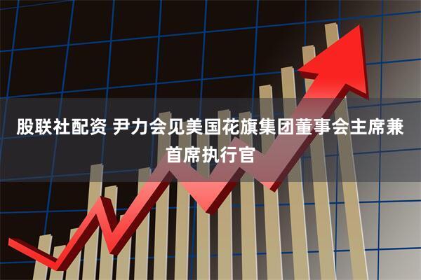股联社配资 尹力会见美国花旗集团董事会主席兼首席执行官