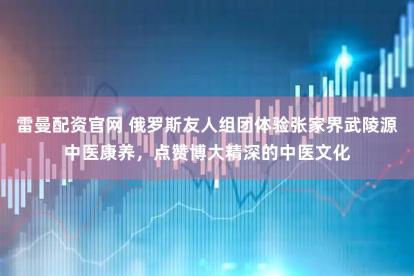 雷曼配资官网 俄罗斯友人组团体验张家界武陵源中医康养,点赞博大精深的中医文化